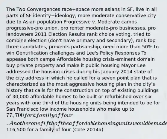 The Two Convergences race+space more asians in SF, live in all parts of SF identity+ideology, more moderate conservative city due to Asian population Progressive v. Moderate camps progressive-pro union, pro renter moderate-pro businesses, pro landowners 2011 Election Results rank choice voting, tried to combine election (don't have primary and secondary), rank top three candidates, prevents partisanship, need more than 50% to win Gentrification challenges and Lee's Policy Responses To appease both camps Affordable housing crisis-eminent domain buy private property and make it public housing Mayor Lee addressed the housing crises during his January 2014 state of the city address in which he called for a seven point plan that is characterized as the most aggressive housing plan in the city's history that calls for the construction on top of existing buildings of 30,000 affordable homes to be built or refurbished over six years with one third of the housing units being intended to be for San Francisco low income households who make up to 77,700 for a family of four. Another one fifth of the affordable housing units would be made available for middle income households who make up to116,500 for a family of four (Cote 2014a).