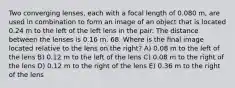 Two converging lenses, each with a focal length of 0.080 m, are used in combination to form an image of an object that is located 0.24 m to the left of the left lens in the pair. The distance between the lenses is 0.16 m. 68. Where is the final image located relative to the lens on the right? A) 0.08 m to the left of the lens B) 0.12 m to the left of the lens C) 0.08 m to the right of the lens D) 0.12 m to the right of the lens E) 0.36 m to the right of the lens