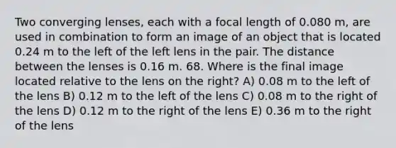 Two converging lenses, each with a focal length of 0.080 m, are used in combination to form an image of an object that is located 0.24 m to the left of the left lens in the pair. The distance between the lenses is 0.16 m. 68. Where is the final image located relative to the lens on the right? A) 0.08 m to the left of the lens B) 0.12 m to the left of the lens C) 0.08 m to the right of the lens D) 0.12 m to the right of the lens E) 0.36 m to the right of the lens