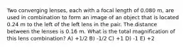 Two converging lenses, each with a focal length of 0.080 m, are used in combination to form an image of an object that is located 0.24 m to the left of the left lens in the pair. The distance between the lenses is 0.16 m. What is the total magnification of this lens combination? A) +1/2 B) -1/2 C) +1 D) -1 E) +2