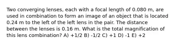 Two converging lenses, each with a focal length of 0.080 m, are used in combination to form an image of an object that is located 0.24 m to the left of the left lens in the pair. The distance between the lenses is 0.16 m. What is the total magnification of this lens combination? A) +1/2 B) -1/2 C) +1 D) -1 E) +2