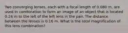 Two converging lenses, each with a focal length of 0.080 m, are used in combination to form an image of an object that is located 0.24 m to the left of the left lens in the pair. The distance between the lenses is 0.16 m. What is the total magnification of this lens combination?