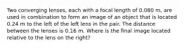 Two converging lenses, each with a focal length of 0.080 m, are used in combination to form an image of an object that is located 0.24 m to the left of the left lens in the pair. The distance between the lenses is 0.16 m. Where is the final image located relative to the lens on the right?