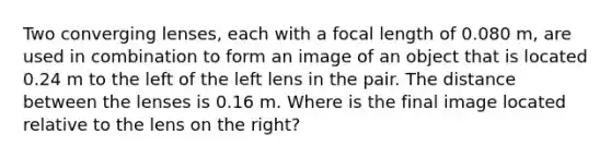 Two converging lenses, each with a focal length of 0.080 m, are used in combination to form an image of an object that is located 0.24 m to the left of the left lens in the pair. The distance between the lenses is 0.16 m. Where is the final image located relative to the lens on the right?