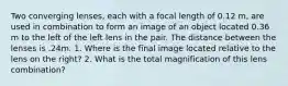 Two converging lenses, each with a focal length of 0.12 m, are used in combination to form an image of an object located 0.36 m to the left of the left lens in the pair. The distance between the lenses is .24m. 1. Where is the final image located relative to the lens on the right? 2. What is the total magnification of this lens combination?