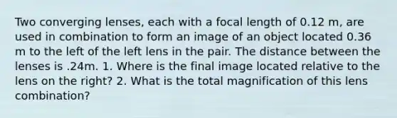 Two converging lenses, each with a focal length of 0.12 m, are used in combination to form an image of an object located 0.36 m to the left of the left lens in the pair. The distance between the lenses is .24m. 1. Where is the final image located relative to the lens on the right? 2. What is the total magnification of this lens combination?