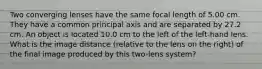 Two converging lenses have the same focal length of 5.00 cm. They have a common principal axis and are separated by 27.2 cm. An object is located 10.0 cm to the left of the left-hand lens. What is the image distance (relative to the lens on the right) of the final image produced by this two-lens system?