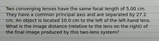 Two converging lenses have the same focal length of 5.00 cm. They have a common principal axis and are separated by 27.2 cm. An object is located 10.0 cm to the left of the left-hand lens. What is the image distance (relative to the lens on the right) of the final image produced by this two-lens system?