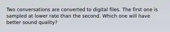 Two conversations are converted to digital files. The first one is sampled at lower rate than the second. Which one will have better sound quality?