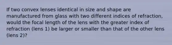 If two convex lenses identical in size and shape are manufactured from glass with two different indices of refraction, would the focal length of the lens with the greater index of refraction (lens 1) be larger or smaller than that of the other lens (lens 2)?