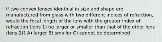 If two convex lenses identical in size and shape are manufactured from glass with two different indices of refraction, would the focal length of the lens with the greater index of refraction (lens 1) be larger or smaller than that of the other lens (lens 2)? A) larger B) smaller C) cannot be determined