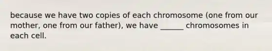 because we have two copies of each chromosome (one from our mother, one from our father), we have ______ chromosomes in each cell.