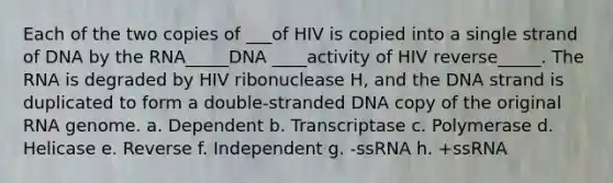 Each of the two copies of ___of HIV is copied into a single strand of DNA by the RNA_____DNA ____activity of HIV reverse_____. The RNA is degraded by HIV ribonuclease H, and the DNA strand is duplicated to form a double-stranded DNA copy of the original RNA genome. a. Dependent b. Transcriptase c. Polymerase d. Helicase e. Reverse f. Independent g. -ssRNA h. +ssRNA