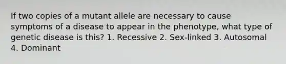 If two copies of a mutant allele are necessary to cause symptoms of a disease to appear in the phenotype, what type of genetic disease is this? 1. Recessive 2. Sex-linked 3. Autosomal 4. Dominant