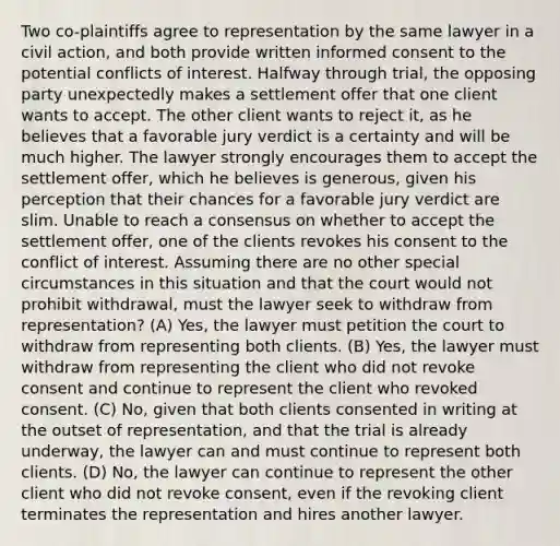 Two co-plaintiffs agree to representation by the same lawyer in a civil action, and both provide written informed consent to the potential conflicts of interest. Halfway through trial, the opposing party unexpectedly makes a settlement offer that one client wants to accept. The other client wants to reject it, as he believes that a favorable jury verdict is a certainty and will be much higher. The lawyer strongly encourages them to accept the settlement offer, which he believes is generous, given his perception that their chances for a favorable jury verdict are slim. Unable to reach a consensus on whether to accept the settlement offer, one of the clients revokes his consent to the conflict of interest. Assuming there are no other special circumstances in this situation and that the court would not prohibit withdrawal, must the lawyer seek to withdraw from representation? (A) Yes, the lawyer must petition the court to withdraw from representing both clients. (B) Yes, the lawyer must withdraw from representing the client who did not revoke consent and continue to represent the client who revoked consent. (C) No, given that both clients consented in writing at the outset of representation, and that the trial is already underway, the lawyer can and must continue to represent both clients. (D) No, the lawyer can continue to represent the other client who did not revoke consent, even if the revoking client terminates the representation and hires another lawyer.