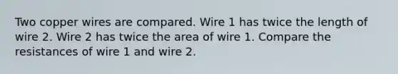 Two copper wires are compared. Wire 1 has twice the length of wire 2. Wire 2 has twice the area of wire 1. Compare the resistances of wire 1 and wire 2.