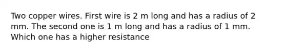 Two copper wires. First wire is 2 m long and has a radius of 2 mm. The second one is 1 m long and has a radius of 1 mm. Which one has a higher resistance