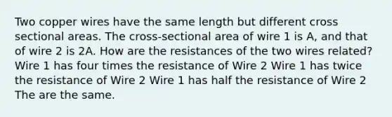 Two copper wires have the same length but different cross sectional areas. The cross-sectional area of wire 1 is A, and that of wire 2 is 2A. How are the resistances of the two wires related? Wire 1 has four times the resistance of Wire 2 Wire 1 has twice the resistance of Wire 2 Wire 1 has half the resistance of Wire 2 The are the same.