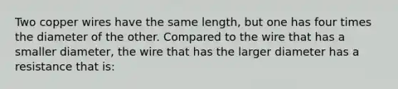 Two copper wires have the same length, but one has four times the diameter of the other. Compared to the wire that has a smaller diameter, the wire that has the larger diameter has a resistance that is: