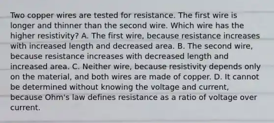 Two copper wires are tested for resistance. The first wire is longer and thinner than the second wire. Which wire has the higher resistivity? A. The first wire, because resistance increases with increased length and decreased area. B. The second wire, because resistance increases with decreased length and increased area. C. Neither wire, because resistivity depends only on the material, and both wires are made of copper. D. It cannot be determined without knowing the voltage and current, because Ohm's law defines resistance as a ratio of voltage over current.