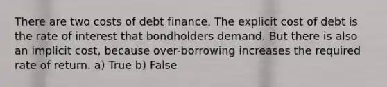 There are two costs of debt finance. The explicit cost of debt is the rate of interest that bondholders demand. But there is also an implicit cost, because over-borrowing increases the required rate of return. a) True b) False