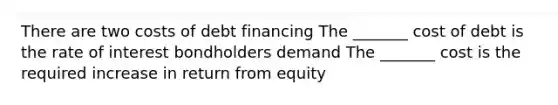 There are two costs of debt financing The _______ cost of debt is the rate of interest bondholders demand The _______ cost is the required increase in return from equity