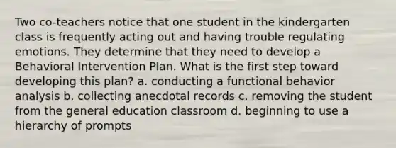 Two co-teachers notice that one student in the kindergarten class is frequently acting out and having trouble regulating emotions. They determine that they need to develop a Behavioral Intervention Plan. What is the first step toward developing this plan? a. conducting a functional behavior analysis b. collecting anecdotal records c. removing the student from the general education classroom d. beginning to use a hierarchy of prompts