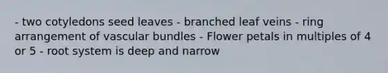 - two cotyledons seed leaves - branched leaf veins - ring arrangement of vascular bundles - Flower petals in multiples of 4 or 5 - root system is deep and narrow