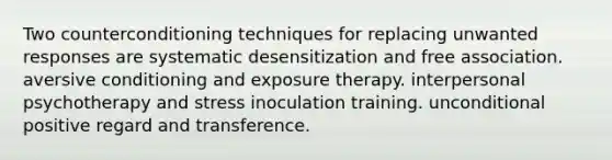 Two counterconditioning techniques for replacing unwanted responses are systematic desensitization and free association. aversive conditioning and exposure therapy. interpersonal psychotherapy and stress inoculation training. unconditional positive regard and transference.