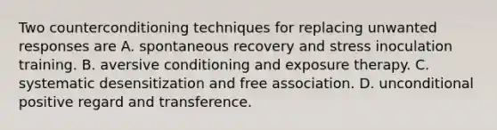 Two counterconditioning techniques for replacing unwanted responses are A. spontaneous recovery and stress inoculation training. B. aversive conditioning and exposure therapy. C. systematic desensitization and free association. D. unconditional positive regard and transference.