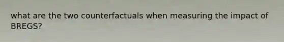 what are the two counterfactuals when measuring the impact of BREGS?