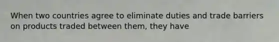 When two countries agree to eliminate duties and trade barriers on products traded between them, they have