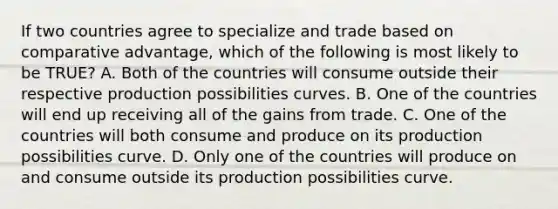 If two countries agree to specialize and trade based on comparative advantage, which of the following is most likely to be TRUE? A. Both of the countries will consume outside their respective production possibilities curves. B. One of the countries will end up receiving all of the gains from trade. C. One of the countries will both consume and produce on its production possibilities curve. D. Only one of the countries will produce on and consume outside its production possibilities curve.