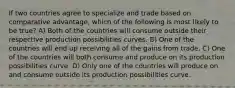 If two countries agree to specialize and trade based on comparative advantage, which of the following is most likely to be true? A) Both of the countries will consume outside their respective production possibilities curves. B) One of the countries will end up receiving all of the gains from trade. C) One of the countries will both consume and produce on its production possibilities curve. D) Only one of the countries will produce on and consume outside its production possibilities curve.