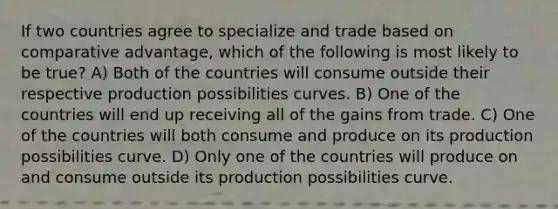 If two countries agree to specialize and trade based on comparative advantage, which of the following is most likely to be true? A) Both of the countries will consume outside their respective production possibilities curves. B) One of the countries will end up receiving all of the gains from trade. C) One of the countries will both consume and produce on its production possibilities curve. D) Only one of the countries will produce on and consume outside its production possibilities curve.