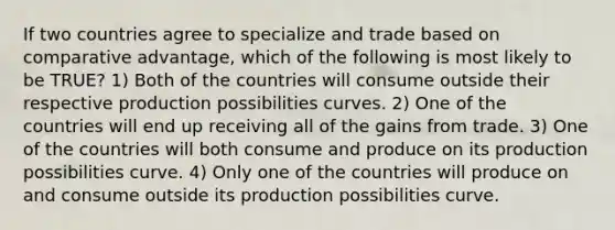 If two countries agree to specialize and trade based on comparative advantage, which of the following is most likely to be TRUE? 1) Both of the countries will consume outside their respective production possibilities curves. 2) One of the countries will end up receiving all of the gains from trade. 3) One of the countries will both consume and produce on its production possibilities curve. 4) Only one of the countries will produce on and consume outside its production possibilities curve.