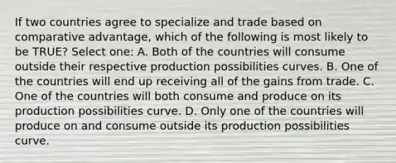 If two countries agree to specialize and trade based on comparative advantage, which of the following is most likely to be TRUE? Select one: A. Both of the countries will consume outside their respective production possibilities curves. B. One of the countries will end up receiving all of the gains from trade. C. One of the countries will both consume and produce on its production possibilities curve. D. Only one of the countries will produce on and consume outside its production possibilities curve.