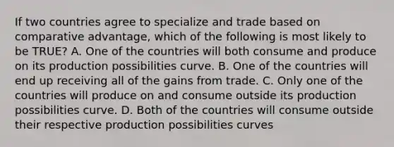 If two countries agree to specialize and trade based on comparative​ advantage, which of the following is most likely to be​ TRUE? A. One of the countries will both consume and produce on its production possibilities curve. B. One of the countries will end up receiving all of the gains from trade. C. Only one of the countries will produce on and consume outside its production possibilities curve. D. Both of the countries will consume outside their respective production possibilities curves