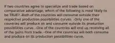 If two countries agree to specialize and trade based on comparative advantage, which of the following is most likely to be TRUE? -Both of the countries will consume outside their respective production possibilities curves. -Only one of the countries will produce on and consume outside its production possibilities curve. -One of the countries will end up receiving all of the gains from trade. -One of the countries will both consume and produce on its production possibilities curve.