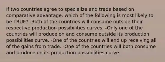 If two countries agree to specialize and trade based on comparative advantage, which of the following is most likely to be TRUE? -Both of the countries will consume outside their respective production possibilities curves. -Only one of the countries will produce on and consume outside its production possibilities curve. -One of the countries will end up receiving all of the gains from trade. -One of the countries will both consume and produce on its production possibilities curve.