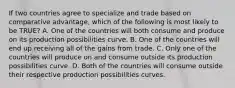 If two countries agree to specialize and trade based on comparative​ advantage, which of the following is most likely to be​ TRUE? A. One of the countries will both consume and produce on its production possibilities curve. B. One of the countries will end up receiving all of the gains from trade. C. Only one of the countries will produce on and consume outside its production possibilities curve. D. Both of the countries will consume outside their respective production possibilities curves.