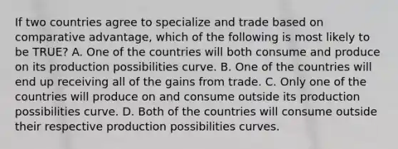 If two countries agree to specialize and trade based on comparative​ advantage, which of the following is most likely to be​ TRUE? A. One of the countries will both consume and produce on its production possibilities curve. B. One of the countries will end up receiving all of the gains from trade. C. Only one of the countries will produce on and consume outside its production possibilities curve. D. Both of the countries will consume outside their respective production possibilities curves.