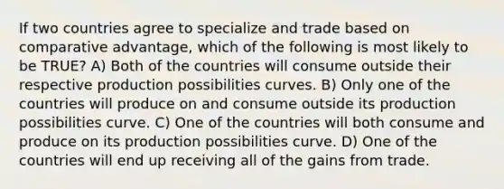 If two countries agree to specialize and trade based on comparative advantage, which of the following is most likely to be TRUE? A) Both of the countries will consume outside their respective production possibilities curves. B) Only one of the countries will produce on and consume outside its production possibilities curve. C) One of the countries will both consume and produce on its production possibilities curve. D) One of the countries will end up receiving all of the gains from trade.