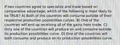 If two countries agree to specialize and trade based on comparative advantage, which of the following is most likely to be TRUE? A) Both of the countries will consume outside of their respective production possibilities curves. B) One of the countries will end up receiving all of the gains from trade. C) Only one of the countries will produce on and consume outside its production possibilities curve. D) One of the countries will both consume and produce on its production possibilities curve.