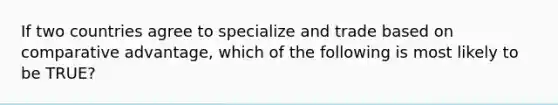 If two countries agree to specialize and trade based on comparative advantage, which of the following is most likely to be TRUE?