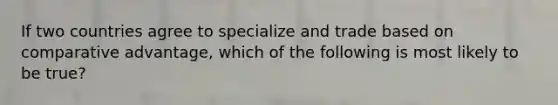 If two countries agree to specialize and trade based on comparative advantage, which of the following is most likely to be true?