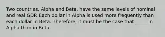 Two countries, Alpha and Beta, have the same levels of nominal and real GDP. Each dollar in Alpha is used more frequently than each dollar in Beta. Therefore, it must be the case that _____ in Alpha than in Beta.