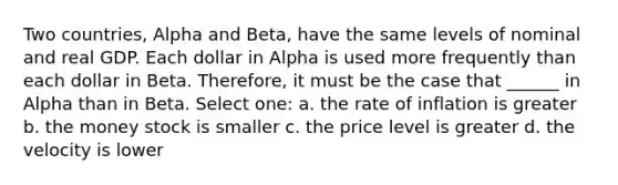 Two countries, Alpha and Beta, have the same levels of nominal and real GDP. Each dollar in Alpha is used more frequently than each dollar in Beta. Therefore, it must be the case that ______ in Alpha than in Beta. Select one: a. the rate of inflation is greater b. the money stock is smaller c. the price level is greater d. the velocity is lower