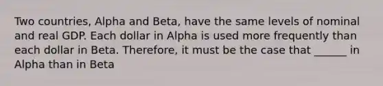 Two countries, Alpha and Beta, have the same levels of nominal and real GDP. Each dollar in Alpha is used more frequently than each dollar in Beta. Therefore, it must be the case that ______ in Alpha than in Beta