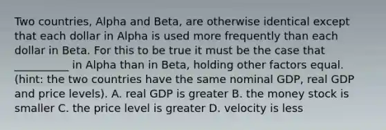 Two countries, Alpha and Beta, are otherwise identical except that each dollar in Alpha is used more frequently than each dollar in Beta. For this to be true it must be the case that __________ in Alpha than in Beta, holding other factors equal. (hint: the two countries have the same nominal GDP, real GDP and price levels). A. real GDP is greater B. the money stock is smaller C. the price level is greater D. velocity is less